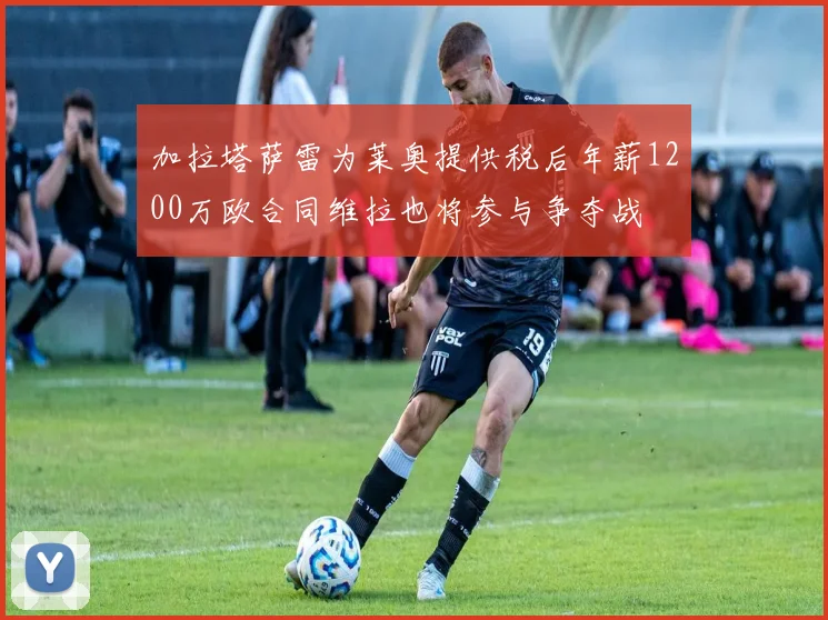 加拉塔萨雷为莱奥提供税后年薪1200万欧合同维拉也将参与争夺战